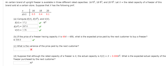 An certain brand of upright freezer is available in three different rated capacities: 16 ft3, 18 ft3, and 20 ft3. Let X = the rated capacity of a freezer of this brand sold at a certain store. Suppose that X has the following pmf. 16 18 20 p(x) 0.5 0.4 0.1 (a) Compute E(x), E(X2), and V(x). E(X)= 17.2 ft Ex2) 297.6 V(X) = 1.76 650, what is the expected price paid by the next customer to buy a freezer? (b) If the price of a freezer having capacity X is 69X $536.8 (c) What is the variance of the price paid by the next customer? (d) Suppose that although the rated capacity of a freezer is X, the actual capacity is h(X-X-0.008x? what is the expected actual capacity of the freezer purchased by the next customer? ft3