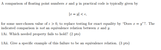 A comparison of floating point numbers r and y in practical code is typically given by for some user-chosen value ofe > 0, to replace testing for exact equality by Does x = y. The indicated comparison is not an equivalence relation between r and y. 1Ai. Which needed property fails to hold? (2 pts) 1Aii. Give a specific example of this failure to be an equivalence relation. (3 pts)