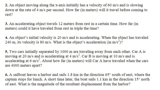 2. An object moving along the x-axis initially has a velocity of 60 m/s and is slowing down at the rate of 4 m/s per second. How far (in meters) will it travel before coming to rest? 3. An accelerating object travels 12 meters from rest in a certain time. How far (in meters) could it have traveled from rest in triple the time? 4. An objects initial velocity is 20 m/s and is accelerating. When the object has traveled 240 m, its velocity is 80 m/s. What is the objects acceleration (in m/s)? 5. Two cars initially separated by 1000 m are traveling away from each other. Car A is moving at 20 m/s and is accelerating at 4 m/s. Car B is moving at 10 m/s and is accelerating at 6 m/s. About how far (in meters) will Car A have traveled when the cars are 4000 meters apart? 6. A sailboat leaves a harbor and sails 1.8 km in the direction 65° south of east, where the captain stops for lunch. A short time later, the boat sails 1.1 km in the direction 15 north of east. What is the magnitude of the resultant displacement from the harbor?