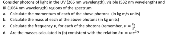 Consider photons of light in the UV (266 nm wavelength), visible (532 nm wavelength) and IR (1064 nm wavelength) regions of the spectrum. a. Calculate the momentum of each of the above photons (in kg m/s units) b. Calculate the mass of each of the above photons (in kg units) c. Calculate the frequency v, for each of the photons (remember, v) d. Are the masses calculated in (b) consistent with the relation hv mc2