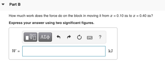 Part B How much work does the force do on the block in moving it from x = 0.10 m to x = 0.40 m? Express your answer using two