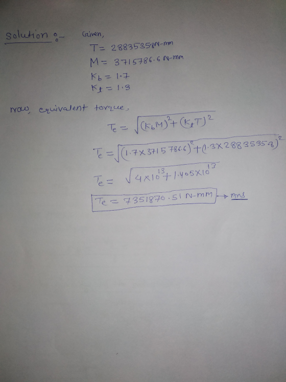solution of Given, T- 2883535.89-mm M= 3715786.6 N-mm Kb = 1. Kt=1.3 now equivalent torque, Te = √(KGM) (R & TJ? Te = |(1.7X3