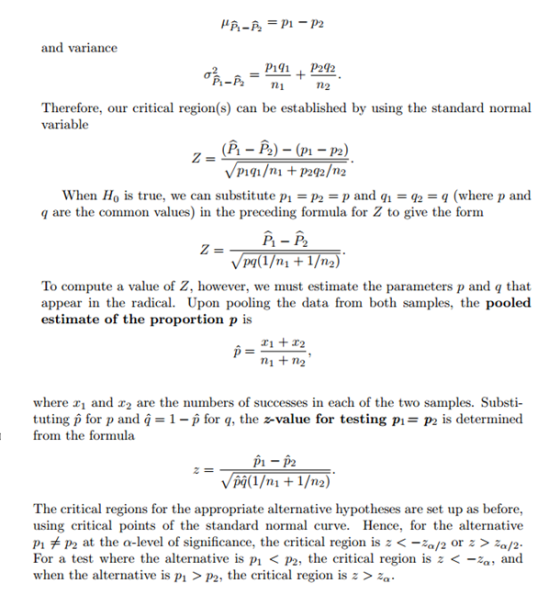 and variance Pii P242 Therefore, our critical region(s) can be established by using the standard normal variable (P - P2) - (p1 - P2) When Ho is true, we can substitute p1p2-p and qi - q (where p and q are the common values) in the preceding formula for Z to give the form P1 - P2 To compute a value of Z, however, we must estimate the parameters p and q that appear in the radical. estimate of the proportion p is Upon pooling the data from both samples, the pooled ni +n2 where 2,1 and 2,2 are the numbers of successes in each of the two samples. Substi- tuting p for p and q 1-p for q, the z-value for testing P1-P2 is determined from the formula P1-P2 (1/m + 1/n2) The critical regions for the appropriate alternative hypotheses are set up as before using critical points of the standard normal curve. Hence, for the alternative P1メP2 at the a-level of significance, the critical region is z <-za/2 or z > /2 For a test where the alternative is P1 < P2, the critical region is z <-,, and when the alternative is P1 > P2, the critical region is z >