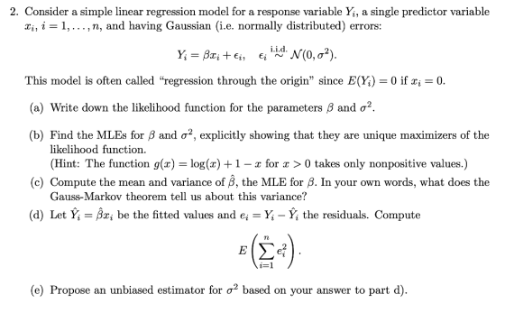 2. Consider a simple linear regression model for a response variable Y, a single predictor variable xi, i-1,..., n, and having Gaussian (i.e. normally distributed) errors: -Bai +Ej, Eii.i.d. N(0, σ2) This model is often called regression through the origin since EĢ-0 if xi 0. (a) Write down the likelihood function for the parameters β and σ2. (b) Find the MLEs for β and σ2, explicitly showing that they are unique maximizers of the likelihood function (Hint: The function g(x) -log(x) +1- r for r > 0 takes only nonpositive values.) (c) Compute the mean and variance of β, the MLE for β. In your own words, what does the Gauss-Markov theorem tell us about this variance? (d) Let Y.-ßng be the fitted values and ei-Y-Y the residuals. Compute 2 (e) Propose an unbiased estimator for ơ2 based on your answer to part d)