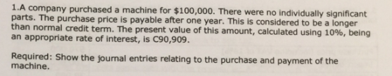 1.A company purchased a machine for $100,000. There were no individually signif parts. The purchase price is payable after one year. This is considered to be a longer an appropriate rate of interest, is C90,909. Required: Show the journal entries relating to the purchase and payment of the normal credit term. The present value of this amount, calculated using 10%, being machine.