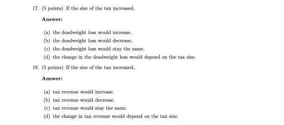 17. (5 points) If the size of the tax increased, Answer: (a) the deadweight loss would increase. (b) the deadweight loss woul