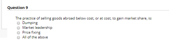 Question 9 The practice of selling goods abroad below cost, or at cost, to gain market share, is: Dumping Market leadership P