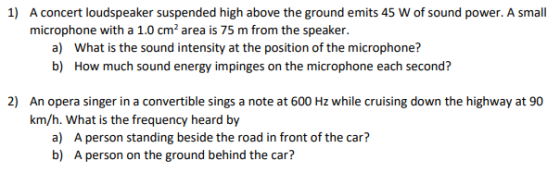 1) A concert loudspeaker suspended high above the ground emits 45 W of sound power. A small microphone with a 1.0 cm2 area is 75 m from the speaker a) What is the sound intensity at the position of the microphone? b) How much sound energy impinges on the microphone each second? 2) An opera singer in a convertible sings a note at 600 Hz while cruising down the highway at 90 km/h. What is the frequency heard by a) b) A person standing beside the road in front of the car? A person on the ground behind the car?
