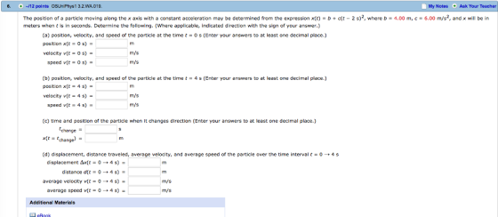 6. 12 points OSUniPhys1 3.2.WA 019. My Notes Ask Your Teacher The position of a particle moving along the x axis with a constant acceleration may be determined from the expression x(t) = b + c(t-2 s)2, where b = 4.00 m, c = 6.00 m/s2, and x will be in meters when t is in seconds. Determine the following. (Where applicable, indicated direction with the sign of your answer.) (a) position, velocity, and speed of the particle at the time t = 0 s (Enter your answers to at least one decinnal place.) position xtt os) velocity v(t = 0 s) m/s speed v(t = 0 s) = m/s (b) position, velocity, and speed of the particle at the time t-4 s (Enter your answers to at least one decimal place.) position x(t 4 s) = velocity v(t-4 s) m/s speed v(t- 4 s) m/s (c) time and position of the particle when it changes direction (Enter your answers to at least one decimal place.) tchange) (d) displacement, distance traveled, average velocity, and average speed of the particle over the time interval t = 0 → 4 s change displacement Δx(t = 0 → 4 s)- distance dt-0 average velocity v(-4 s) - average speed v(t = 0 → 4 s) 4 s) m/s m/s Additional Materials
