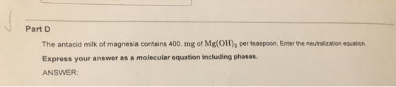 Part D The antacid milk of magnesia contains 400. mg of Mg(OH)2 per teaspoon. Enter the neutralization equation. Express your