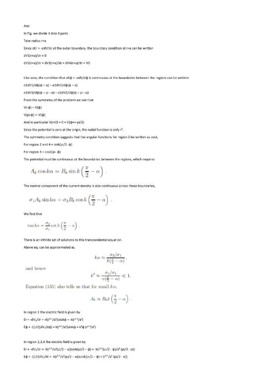 Ans: In Fig. we divide it into 4 parts Take radius r-a Since oEr =-Gdwar at the outer boundary, the boundary condition at ra can be written Like wise, the condition that οΕφ--odve continuous at the boundaries between the regions can be written From the symmetry of the problem we see that And in particular Vir-0-0-V[ +-pi/라 Since the potential is zero at the oriein, the radial function is only r The symmetry condition suggests that the angular functions for region 1 be wrtten as cosk, For region 2 and 4-sink(pi/2 ф) For region 3-cosk[pi-ф) The potential must be continuous at the boundaries between the regions, which requires Ak cos kaBsinko The normal component of the curent density is also continuous across these boundaries, We find that There is an infinite set of solutions to this transcendental equation eq. can be approximated as and hence Equation (135) also tells us that for small ka, In repion 1 the electric field is given by In region 2,3,4 the electric field is given by