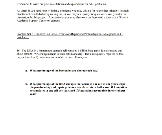 Remember to write out your calculations and explanations for ALL problems. As usual, if you nccd help with these problems, you may ask mc for help cither privately through Blackboard email/chat or by calling me, or you may also post your questions directly under the discussion for this project. Alternatively, you may also work on these with a tutor at the Student Academic Support Center on campus. Problem Set 6 Problems on Gene Expression/Repa r and Protein Synthesis/Degradation 3 problems) 16. The DNA in a human non-gametic cell contains 6 billion base pairs. It is estimated that about 10,000 DNA changes occur in each cell in one day. These are quickly repaired so that only a few (1 to 5) mutations accumulate in one cell in a year a. What percentage of the base pairs are altered each day? b. What percentage of the DNA changes that occur in one cell in one year escape the proofreading and repair process calculate this in both cases: if 1 mutation accumulates in one cell per year, and if 5 mutations accumulate in one cell per year?