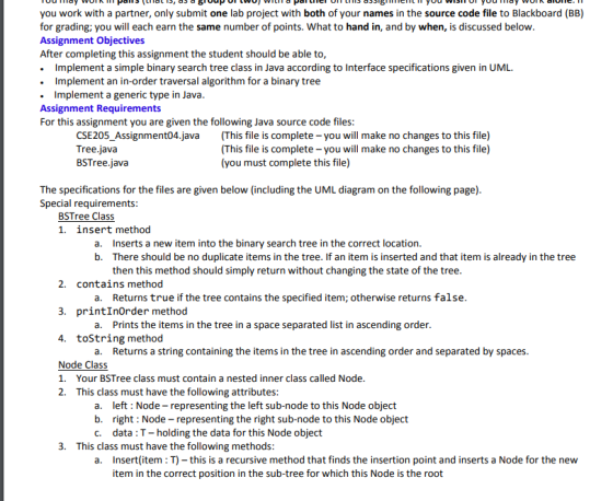 you work with a partner, only submit one lab project with both of your names in the source code file to Blackboard (BB) for grading; you will each earn the same number of points. What to hand in, and by when, is discussed below Assignment Objectives After completing this assignment the student should be able to . Implement a simple binary search tree class in Java according to Interface specifications given in UML. . Implement an in-order traversal algorithm for a binary tree Implement a generic type in Java Assignment Requirements For this assignment you are given the following Java source code files: CSE205_Assignment04.java Tree.java BSTree.java (This file is complete-you will make no changes to this file) (This file is complete-you will make no changes to this file) (you must complete this file) The specifications for the files are given below (including the UML diagram on the following page) Special requirements BSTree Class 1. insert method a. b. Inserts a new item into the binary search tree in the correct location. There should be no duplicate items in the tree. If an item is inserted and that item is already in the tree then this method should simply return without changing the state of the tree 2. contains method 3. printInOrder method 4. toString method Returns true if the tree contains the specified item; otherwise returns false Prints the items in the tree in a space separated list in ascending order Returns a string containing the items in the tree in ascending order and separated by spaces a. a. a. Node Class 1. Your BSTree class must contain a nested inner class called Node 2. This class must have the following attributes a. left Node- representing the left sub-node to this Node object b. right: Node- representing the right sub-node to this Node object c. data: T- holding the data for this Node object 3. This class must have the following methods a. nsert(item T) -this is a recursive method that finds the insertion point and inserts a Node for the new item in the correct position in the sub-tree for which this Node is the root