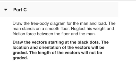 Part C Draw the free-body diagram for the man and load. The man stands on a smooth floor. Neglect his weight and friction for