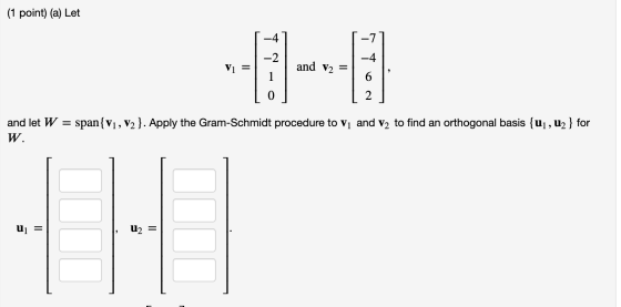 (1 point) (a) Let -4 -7 -2 -4 V1 = and V2 = 1 6 0 2 and let W = span{V1, V2}. Apply the Gram-Schmidt procedure to vi and V2 t