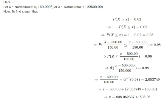 Here, Let X ~ Normal(500.00, 150.0002) or X ~ Normal(500.00, 22500.00) Now, To find x such that P(X > x) = 0.02 1- P(X<x) = 0