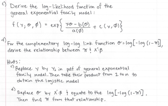 Derve the lo-lkkel: hood function of the general exponential faw:W model: a (B) 4 For the complementary log-log link function derive the relationship between Y log[-log(1 Hivnts Beplace by Y in pdf of genural exponential family Model. Then take their product frem 1 ton to dletoin the loistic model Replacee- byx.β t ezuate to the log[-leg (im). Then find from that relationship