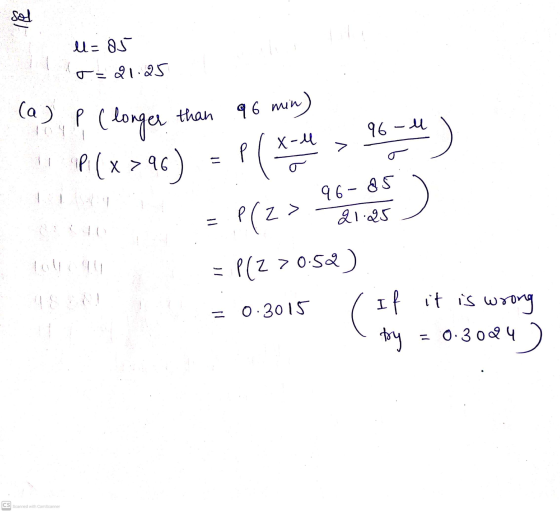 sel l=85 o 21.25 (a) P ( longer than 96 min) 96-4 P (x >96) P(x- 96- 85 = Plz> 21:25 P(Z >0:52) =0.3015 ( If it is wrong 4)