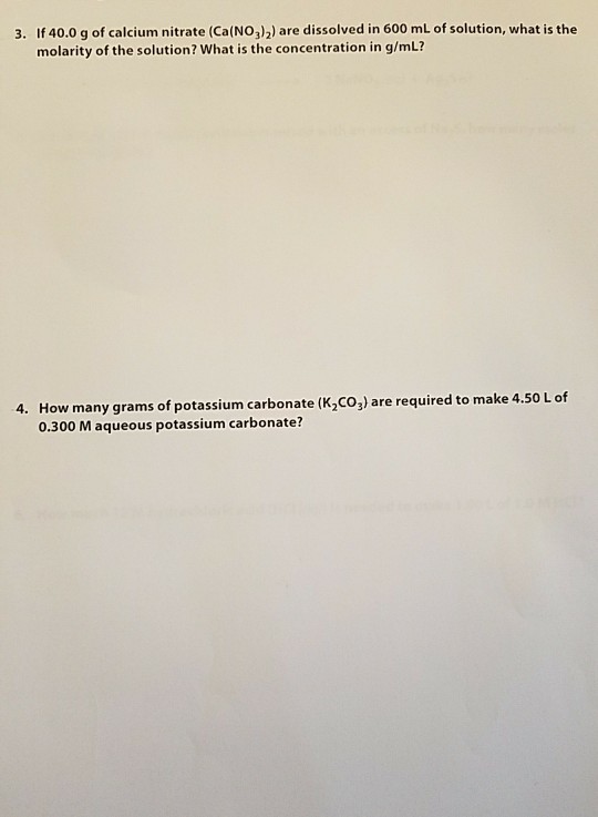 3. If 40.0 g of calcium nitrate (Ca(NO3)2) are dissolved in 600 mL of solution, what is the molarity of the solution? What is the concentration in g/mL? 4. How many grams of potassium carbonate (K Co) are required to make 4 .50 Lof 0.300 M aqueous potassium carbonate?