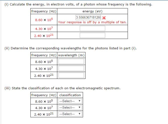 (i) Calculate the energy, in electron volts, of a photon whose frequency is the following frequency (Hz) energy (eV) 3.5566367181260 X 8.60 x 10 Your response is off by a multiple of ten. 4.30 x 107 2.40 x 1021 (ii) Determine the corresponding wavelengths for the photons listed in part i frequency (Hz) wavelength (m) 8.60 x 105 l 4.30 x 107 2.40 x 1021 (iii) State the classification of each on the electromagnetic spectrum. frequency (Hz) classification 8.60 x 105 Select T 4.30 x 107 Select-- 2.40 x 1021 Select--- v