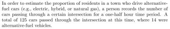 In order to estimate the proportion of residents in a town who drive alternative- fuel cars (e.g., electric, hybrid, or natural gas), a person records the number of cars passing through a certain intersection for a one-half hour time period. A total of 125 cars passed through the intersection at this time, where 14 were alternative-fuel vehicles.