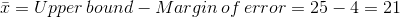ar{x} =Upper , bound - Margin , of , error = 25-4 =21