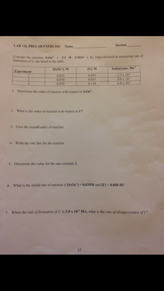 LAB VIL. PRELAB EXERCISE Name Section Consider the reaction, SO+32so+ Is. Data obtained in measuring rate of formation of Is are listed in the table. II1, M Initial rate, Ms 0.035 0.070 0.070 0.055 0.055 0.110 15 x 10 3.0 x 10 6.0 x 10 I. Determine the order of reaction with respect to S:Os 2What is the onder of reactin with reset t 3. Give the overall order of reaction. 4. Write the rate law for the reaction. 5. Determine the value for the rate constant, k. 6. What is the initial rate of reaction if IS:0s1 0.030M and I11-0.050 M? 7. When the rate of formation of ls is 3.0 x 105 M/s, what is the rate of disappearance of t? 37