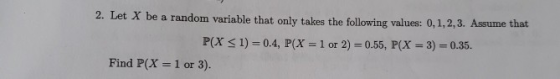 2. Let X be a random variable that only takes the following values: 0,1,2,3. Assume that P(X S1)-0.4, P(x 1 or 2) 0.55, P(x 3) 0.35. Find P(X-1 or 3).