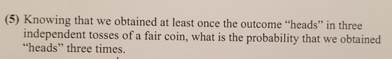 (5) Knowing that we obtained at least once the outcome heads” in three independent tosses of a fair coin, what is the probab
