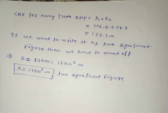 car far away from stop = 8,+82 = 106.4 +67.3 = 173.7 m If we want to write it as two significant sigure then we have to a are
