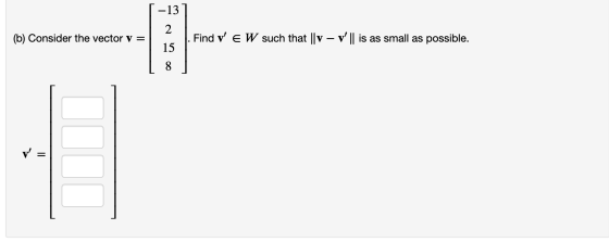 -13 2 (b) Consider the vector v = - Find V E W such that || V – v || is as small as possible. 15 8 V = I