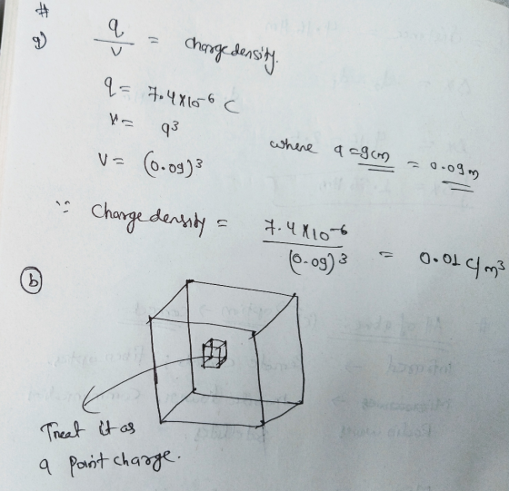 a = charge density q= 7.48166 C H 93 vs (0.09) where a=9cm = 0.09 m charge density = 7.44106 0.09)3 = Oood cm3 Treat it as