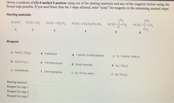 Devise a synthesis of (Z)-4-methyl-2-pentene using one of the starting materials and any of the reagents below using the fewest steps possible. If you need fewer than the 3 steps allowed, enter none for reagents in the remaining unused steps Starting materials НС С CH Ha Reagents a NaNH,/NH,(0) odoethane g 1-bromo-3-methylbutane H2Lindlar catalyst b Na0H/H,0 e 1-bromopropane h t-butyl bromide c iodomethane f 2-bromopropane Hal Pd on carbon I NaNH,(0 Starting material Reagent for step 1 Reagent for step 2 Reagent for step 3