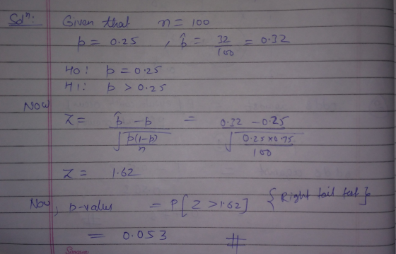 Sdn. Given that n=100 1 32 6 = 0.25 = 0.32 HO! H12 p=0.25 p > 0.25 Now X= 6. - 0.32 -0.25 IP(1-6) 0.25x675 n z = 1.62 {Right