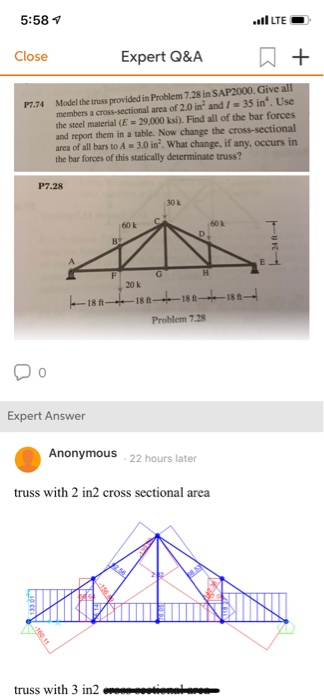 5:58 ขึ LTE Close Expert O&A A+ P7.74 Model the truss provided in Problem 7.28 in members a cross-sectional area of 2.0 in and /35 in. Use the steel material (E 29,000 ksi). Find all of the bar forces and report them in a table. Now change the cross-sectional area of all bars to A 3.0 in2. What change, if any, occurs in the bar forces of this statically truss? P7.28 30 k 60k 6ok 20 k 18188-4-18 1-4-1 Problem 7.28 0 Expert Answer Anonymous 22 hours later truss with 2 in2 cross sectional area truss with 3 in2iona