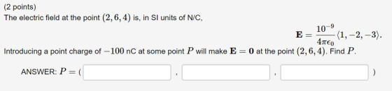 (2 points) The electric field at the point (2, 6,4) is, in SI units of N/C 10-9 4πε0 E= Introducing a point charge of -100 nC at some point P will make E 0 at the point (2,6,4). Find P. ANSWER: P-(