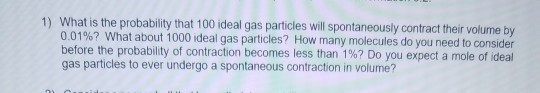 1) What is the probability that 100 ideal gas particles will spontaneously contract their volume by 0.01%? What about 1000 id