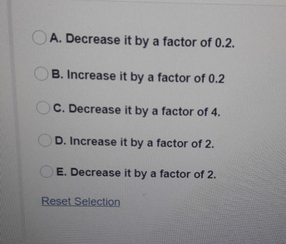 A. Decrease it by a factor of 0.2. B. Increase it by a factor of 0.2 C. Decrease it by a factor of 4. D. Increase it by a fac