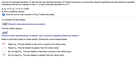 Use the one standard deviation χ2-test and the one-standard devation χ2-inter a procedure conduct he required s and obtain espec ed po ess confidence interval for a sample of size n- 12 with a standard deviation of s 5 a. Ho : σ-6, Ha: σ < 6, α-o025 b.95% confidence interval Click the icon to view a portion of thex2 distribution table. a. Compute the test statistic. 7.639 (Round to three decimal places as needed.) Find the critical value(s). 3.816 (Round to three decimal places as needed. Use a comma to separate answers as needed.) Make a conclusion based on these results. Choose the correct answer below XA. OB. Reject Ho. The test statistic is less than or equal to the critical value. Reject Ho. The test statistic is greater than the critical value Do not reject Ho. The test statistic is less than or equal to the critical value Do not reject Ho. The test statistic is greater than the critical value C. D.