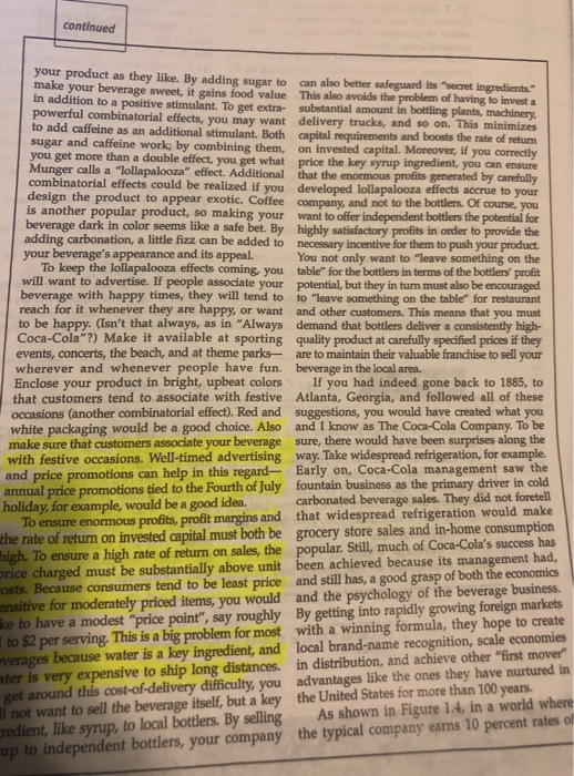 continued your product as they like. By adding sugar to make your beverage sweet, it gains food value in addition to a positive stimulant. To get extra- powerful combinatorial effects, you may want delivery trucks, to add caffeine as an additional stimulant. Both capital requirements sugar and caffeine work; by combining them, on invested capital. Moreover, if you you get more than a double effect, you get what price the Munger calls a lollapalooza effect. Additional that the enormous profits generated by carefal can also better safeguard its secret ingredients This also avoids the problem of having to invest a substantial amount in bottling plants, and so on. This minimizes and boosts the rate of return combinatorial effects could be realized if you developed lollapalooza effects accrue to your the bottlers. Of course, you independent bottlers the potentiai for seems like a safe bet. By highly satisfactory profits in order to provide the added to necessary incentive for them to push your product You not only want to leave something on the To keep the lollapalooza effects coming, you table for the bottlers in terms of the bottlers profit will want to advertise. If people associate your potential, but they in turn must also be encouraged beverage with happy times, they will tend to to leave something on the table for restaurant reach for it whenever they are happy, or want and other customers. This means that you must to be happy. (Isnt that always, as in Always demand that bottlers deliver a consistently high- Coca-Cola 2) Make it available at sporting quality product at carefully specified prices if they events, concerts, the beach, and at theme parksare to maintain their valuable franchise to sell your design the product to appear exotic. Coffee company, and not to is another popular product, so m safe bet. By highly satislactory protheto us your roduct. so making your want to offer beverage dark in color adding carbonation, a little fizz c your beverages appearance and its appeal. wherever and whenever people have fun. beverage in the local area. Enclose your product in bright, upbeat colors If you had indeed gone back to 1885, to that customers tend to associate with festive Atlanta, Georgia, and followed all of these occasions (another combinatorial effect). Red and suggestions, you would have created what you white packaging would be a good choice. Also and I know as The Coca-Cola Company. To be make sure that customers associate your beverage sure, there would have been surprises along the with festive occasions. Well-timed advertising way. Take widespread refrigeration, for example Early on, Coca-Cola management saw the tied to the Fourth of July fountain business as the primary driver in cold carbonated beverage sales. They did not foretell To ensure enormous profits, profit margins and that widespread refrigeration would make of return on invested capital must both be grocery store sales and in-home consumption To ensure a high rate of return on sales, the popular. Still, much of Coca-Colas success has charged must be substantially above unit been achieved because its management had Because consumers tend to be least price and still has, a good grasp of both the economics for moderately priced items, you would and the psychology of the beverage business. and price promotions can help in this regard- annual price promotions holiday, for example, would be a good idea. the rate high. ensitive have a modest price point, say roughly By getting into rapidly growing foreign markets with a winning formula, they hope to create because water is a key ingredient, and local brand-name recognition, scale economies around this cost-of-delivery difficulty, you advantages like the ones they have nurtured in redient, like syrup, to local bottlers. By selling As shown in Figure 1.4, in a world where per serving. This is a big problem for most verages very expensive to ship long distances. in distribution, and achieve other first mover l not want to sell the beverage itself, but a key the United States for more than 100 yeans to independent bottlers, your company the typical company earns 10 percent rates of