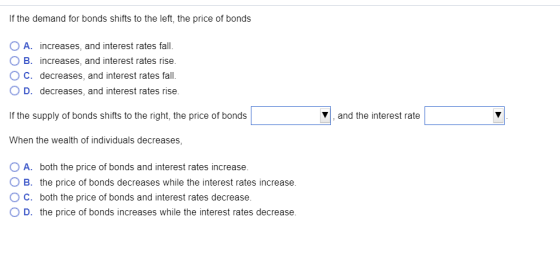 If the demand for bonds shifts to the left, the price of bonds A. increases, and interest rates fall O B. increases, and inte