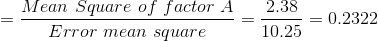 =\frac{Mean \ Square \ of \ factor \ A}{Error \ mean \ square} =\frac{2.38}{10.25} = 0.2322