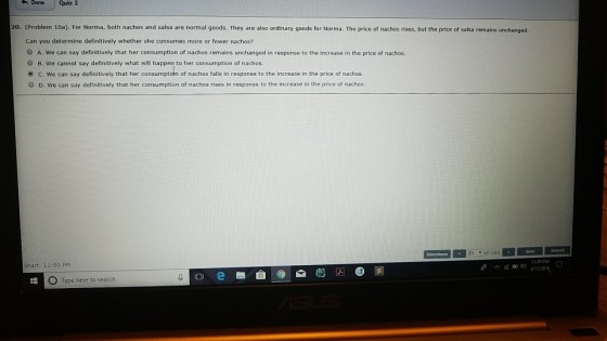 Done Quiz 2 20. (Problem 10a). For Norma, both nachos and salsa are normal goods. They are also ordinary goods for Norma. The price of nachos rises, but the price of salsa remains unchanged. Can you determine definitively whether she consumes more or fewer nachos? O A. We can say definitively that her consumption of nachos remains unchanged in response to the increase in the price of nachos. O B. We cannot say definitively what will happen to her consumption of nachos. c, we can say definitively that her consumption of nachos falls in response to the increase in the price of nachos O D. We can say definitively that her consumption of nachos rises in response to the increase in the price of nachos 20 of 100 11:29 PM Start: 11:00 PM ^細쉬 3/11/2013 O Type here to search
