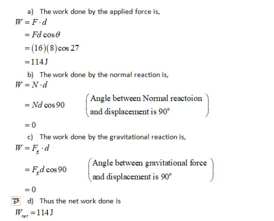 a) The work done by the applied force is, W = F.d = Fd cose = (16)(8) cos 27 =114J b) The work done by the normal reaction is