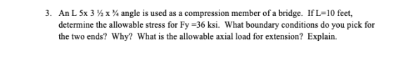 3. An L 5x 3 %x % angle is used as a compression member of a bridge. If L-10 feet, determine the allowable stress for Fy -36 ksi. What boundary conditions do you pick for the two ends? Why? What is the allowable axial load for extension? Explain.