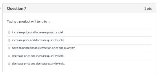 Question 7 1 pts Taxing a product will tend to ... o increase price and increase quantity sold. o increase price and decrease