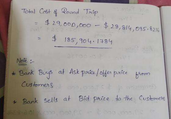 Total Cost of Round Trip = $ 29,000,000 - $ 28,814,095,8216 = $ 185,904.1784 Note : * Bank Buys at Ask price / offer price fr