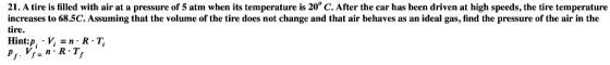 21. A tire is filled with air at a pressure of 5 atm when its temperature is 20° C. After the car has been driven at high spe