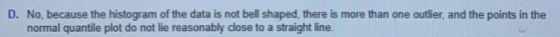 D. No, because the histogram of the data is not bell shaped, there is more than one outlier, and the points in the normal qua