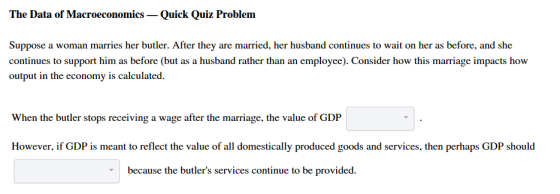 The Data of Macroeconomics - Quick Quiz Problem Suppose a woman marries her butler. After they are married, her husband continues to wait on her as before, and she continues to support him as before (but as a husband rather than an employee). Consider how this marriage impacts how output in the economy is calculated When the butler stops receiving a wage after the marriage, the value of GDP However, if GDP is meant to reflect the value of all domestically produced goods and services, then perhaps GDP should because the butlers services continue to be provided.